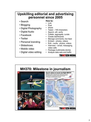 2
Upskilling editorial and advertising
personnel since 2005
• Search
• Blogging
• Digital Photography
• Digital Audio
• Facebook
• Twitter
• Personal branding
• Slideshows
• Mobile video
• Digital video editing
How to:
• Link
• Post
• Share
• Tweet – 140 characters
• Search, sift, verify
• Collate, aggregate, curate
• Create dashboards
• Manage comments, live feed
• Embed – photos, videos
• Edit – audio, photos, videos
• Interview – email, messaging,
video calls
• Package multimedia stories
• Analyze data sets and traffic
MH370: Milestone in journalism
 