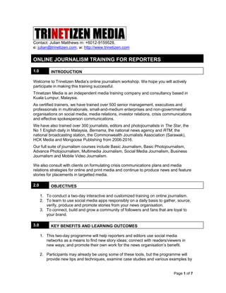 Page 1 of 7
Contact: Julian Matthews m: +6012-9159528,
e: julian@trinetizen.com, w: http://www.trinetizen.com
ONLINE JOURNALISM TRAINING FOR REPORTERS
1.0 INTRODUCTION
Welcome to Trinetizen Media’s online journalism workshop. We hope you will actively
participate in making this training successful.
Trinetizen Media is an independent media training company and consultancy based in
Kuala Lumpur, Malaysia.
As certified trainers, we have trained over 500 senior management, executives and
professionals in multinationals, small-and-medium enterprises and non-governmental
organisations on social media, media relations, investor relations, crisis communications
and effective spokesperson communications.
We have also trained over 300 journalists, editors and photojournalists in The Star, the
No 1 English daily in Malaysia, Bernama, the national news agency and RTM, the
national broadcasting station, the Commonwealth Journalists Association (Sarawak),
HCK Media and Mongoose Publishing from 2006-2016.
Our full suite of journalism courses include Basic Journalism, Basic Photojournalism,
Advance Photojournalism, Multimedia Journalism, Social Media Journalism, Business
Journalism and Mobile Video Journalism.
We also consult with clients on formulating crisis communications plans and media
relations strategies for online and print media and continue to produce news and feature
stories for placements in targetted media.
2.0 OBJECTIVES
1. To conduct a two-day interactive and customized training on online journalism.
2. To learn to use social media apps responsibly on a daily basis to gather, source,
verify, produce and promote stories from your news organisation.
3. To connect, build and grow a community of followers and fans that are loyal to
your brand.
3.0 KEY BENEFITS AND LEARNING OUTCOMES
1. This two-day programme will help reporters and editors use social media
networks as a means to find new story ideas; connect with readers/viewers in
new ways; and promote their own work for the news organisation’s benefit.
2. Participants may already be using some of these tools, but the programme will
provide new tips and techniques, examine case studies and various examples by
 
