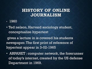 HISTORY OF ONLINE
JOURNALISM
• 1960
• Ted nelson, Harvard sociology student,
conceptualize hypertext
gives a lecture in is covered his students
newspaper.The first print of reference of
hypertext appear in 3-02-1965
• ARPANET : computer network, the forerunner
of today’s internet, created by the US defense
Department in 1969.
 
