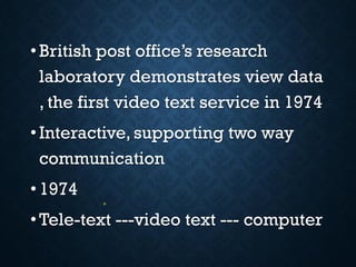 •British post office’s research
laboratory demonstrates view data
, the first video text service in 1974
•Interactive, supporting two way
communication
•1974
•Tele-text ---video text --- computer
 