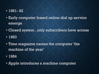• 1981- 82
• Early computer based online dial up service
emerge
• Closed system , only subscribers have access
• 1983
• Time magazine names the computer ‘the
machine of the year’
• 1984
• Apple introduces a machine computer
 