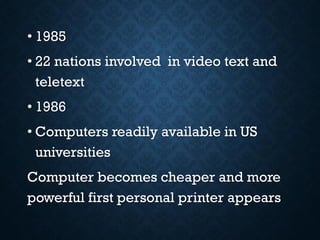 • 1985
• 22 nations involved in video text and
teletext
• 1986
• Computers readily available in US
universities
Computer becomes cheaper and more
powerful first personal printer appears
 