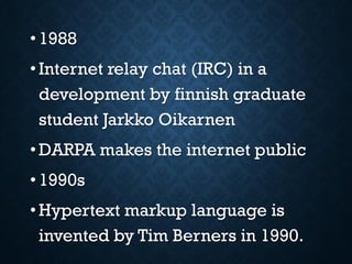 • 1988
• Internet relay chat (IRC) in a
development by finnish graduate
student Jarkko Oikarnen
• DARPA makes the internet public
• 1990s
• Hypertext markup language is
invented by Tim Berners in 1990.
 