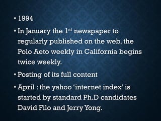 • 1994
• In January the 1st newspaper to
regularly published on the web, the
Polo Aeto weekly in California begins
twice weekly.
• Posting of its full content
• April : the yahoo ‘internet index’ is
started by standard Ph.D candidates
David Filo and Jerry Yong.
 