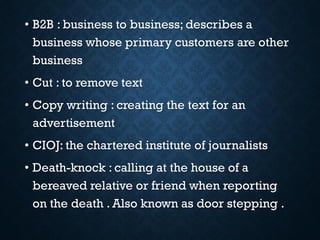 • B2B : business to business; describes a
business whose primary customers are other
business
• Cut : to remove text
• Copy writing : creating the text for an
advertisement
• CIOJ: the chartered institute of journalists
• Death-knock : calling at the house of a
bereaved relative or friend when reporting
on the death . Also known as door stepping .
 