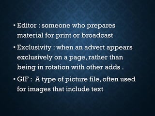 • Editor : someone who prepares
material for print or broadcast
• Exclusivity : when an advert appears
exclusively on a page, rather than
being in rotation with other adds .
• GIF : A type of picture file, often used
for images that include text
 