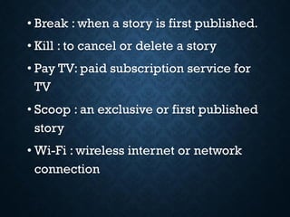 • Break : when a story is first published.
• Kill : to cancel or delete a story
• Pay TV: paid subscription service for
TV
• Scoop : an exclusive or first published
story
• Wi-Fi : wireless internet or network
connection
 