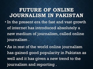 FUTURE OF ONLINE
JOURNALISM IN PAKISTAN
• In the present era the fast and vast growth
of internet has introduced absolutely a
new medium of journalism, called online
journalism .
• As in rest of the world online journalism
has gained good popularity in Pakistan as
well and it has given a new trend to the
journalism and reporting .
 