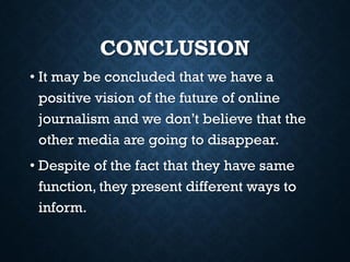 CONCLUSION
• It may be concluded that we have a
positive vision of the future of online
journalism and we don’t believe that the
other media are going to disappear.
• Despite of the fact that they have same
function, they present different ways to
inform.
 