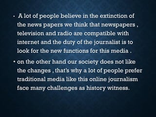 • A lot of people believe in the extinction of
the news papers we think that newspapers ,
television and radio are compatible with
internet and the duty of the journalist is to
look for the new functions for this media .
• on the other hand our society does not like
the changes , that’s why a lot of people prefer
traditional media like this online journalism
face many challenges as history witness.
 