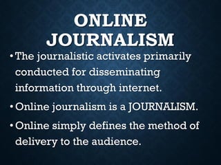 ONLINE
JOURNALISM
• The journalistic activates primarily
conducted for disseminating
information through internet.
•Online journalism is a JOURNALISM.
• Online simply defines the method of
delivery to the audience.
 