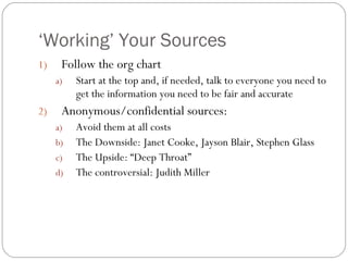 ‘ Working’ Your Sources Follow the org chart Start at the top and, if needed, talk to everyone you need to get the information you need to be fair and accurate Anonymous/confidential sources: Avoid them at all costs The Downside: Janet Cooke, Jayson Blair, Stephen Glass The Upside: “Deep Throat” The controversial: Judith Miller 