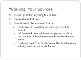 ‘ Working’ Your Sources Never ‘promise’ anything to a source Commit ahead of time Variations of ‘Anonymous’ Sources On the record:  Everything the source says, it will be printed Off the record:  You and the source agree not to talk to you, but none of the information can be attributed to that person ‘ On background’/ Not for attribution: Use the information as background, but not for attribution 