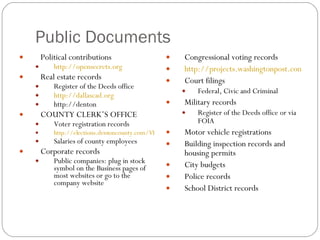 Public Documents Political contributions http://opensecrets.org Real estate records Register of the Deeds office http://dallascad.org http://denton COUNTY CLERK’S OFFICE Voter registration records http://elections.dentoncounty.com/VRsearch/down.asp Salaries of county employees Corporate records Public companies: plug in stock symbol on the Business pages of most websites or go to the company website Congressional voting records http://projects.washingtonpost.com/congress/members/h001016/ Court filings Federal, Civic and Criminal Military records Register of the Deeds office or via FOIA Motor vehicle registrations Building inspection records and housing permits City budgets Police records School District records 