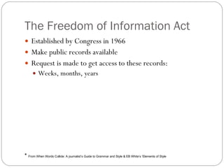 The Freedom of Information Act Established by Congress in 1966 Make public records available Request is made to get access to these records:  Weeks, months, years *  From When Words Collide: A journalist’s Guide to Grammar and Style & EB White’s ‘Elements of Style 