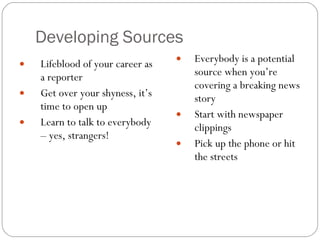 Developing Sources Lifeblood of your career as a reporter Get over your shyness, it’s time to open up Learn to talk to everybody – yes, strangers! Everybody is a potential source when you’re covering a breaking news story Start with newspaper clippings Pick up the phone or hit the streets  