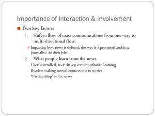 Importance of Interaction & Involvement Two key factors Shift in flow of mass communications from one-way to multi-directional flow. Impacting how news is defined, the way it’s presented and how journalists do their jobs What people learn from the news User-controlled, user-driven content enhance learning Readers making mental connections to stories “ Participating” in the news 