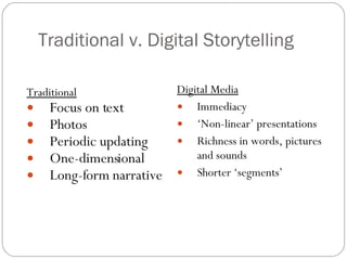 Traditional v. Digital Storytelling Traditional Focus on text Photos Periodic updating One-dimensional Long-form narrative Digital Media Immediacy ‘ Non-linear’ presentations Richness in words, pictures and sounds Shorter ‘segments’ 