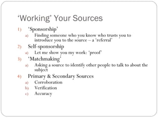‘ Working’ Your Sources ‘ Sponsorship’ Finding someone who you know who trusts you to introduce you to the source – a ‘referral’ Self-sponsorship Let me show you my work: ‘proof’ ‘ Matchmaking’ Asking a source to identify other people to talk to about the subject Primary & Secondary Sources Corroboration Verification Accuracy 