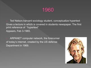 o Ted Nelson,harvard sociology student, conceptualize hypertext
Gives a lecture in which is covered in students newspaper. The first
print reference of “hypertext”
Appears, Feb 3-1965.
o ARPANET computer network, the forerunner
of today’s internet, created by the US defense
Department in 1969.
 