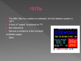  The BBC files for a patent on teledata, the first teletext system in
1971.
 A loop of “pages” broadcast on TV
 Not interactive.
 Service is limited to a few hundred
available pages.
 Slow.
 