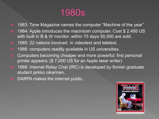  1983: Time Magazine names the computer “Machine of the year”
 1984: Apple introduces the macintosh computer. Cost $ 2,495 US
with built in B & W monitor. within 75 days 50,000 are sold.
 1985: 22 nations involved in videotext and teletext.
 1986: computers readily available in US universities.
 Computers becoming cheaper and more powerful; first personal
printer appears; ($ 7,000 US for an Apple laser writer)
 1988: Internet Relay Chat (IRC) is developed by finnish graduate
student jarkko oikarinen.
 DARPA makes the internet public.
 