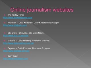  The Friday Times
http://www.thefridaytimes.com/
 Khabrain – Urdu Khabrain, Daily Khabrain Newspaper
http://www.khabrain.com
 Bbc Urdu – BbcUrdu, Bbc Urdu News
http://www.bbc.co.uk/urdu/
 Mashriq – Daily Mashriq, Roznama Mashriq
http://www.dailymashriq.com.pk/
 Express – Daily Express, Roznama Express
http://www.express.com.pk/
 Daily Islam
http://www.dailyislam.com
 