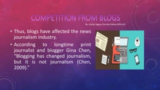 • Thus, blogs have affected the news
journalism industry.
• According to longtime print
journalist and blogger Gina Chen,
“Blogging has changed journalism,
but it is not journalism (Chen,
2009).”
 