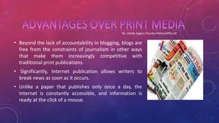 • Beyond the lack of accountability in blogging, blogs are
free from the constraints of journalism in other ways
that make them increasingly competitive with
traditional print publications.
• Significantly, Internet publication allows writers to
break news as soon as it occurs.
• Unlike a paper that publishes only once a day, the
Internet is constantly accessible, and information is
ready at the click of a mouse.
 