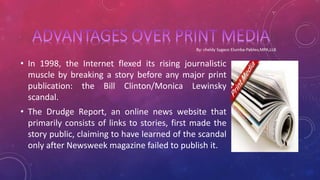 • In 1998, the Internet flexed its rising journalistic
muscle by breaking a story before any major print
publication: the Bill Clinton/Monica Lewinsky
scandal.
• The Drudge Report, an online news website that
primarily consists of links to stories, first made the
story public, claiming to have learned of the scandal
only after Newsweek magazine failed to publish it.
 