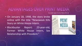 • On January 18, 1998, the story broke
online with the title “Newsweek Kills
Story on White House Intern.
• Blockbuster Report: 23-year-old,
Former White House Intern, Sex
Relationship with President.”
• .
 