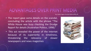 • The report gave some details on the scandal,
concluding the article with the phrase “The
White House was busy checking the Drudge
Report for details (Australian Politics, 1998).”
• This act revealed the power of the Internet
because of its superiority in timeliness,
threatening the relevancy of slower
newspapers and news magazines
 