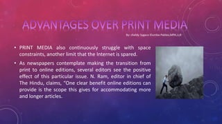 • PRINT MEDIA also continuously struggle with space
constraints, another limit that the Internet is spared.
• As newspapers contemplate making the transition from
print to online editions, several editors see the positive
effect of this particular issue. N. Ram, editor in chief of
The Hindu, claims, “One clear benefit online editions can
provide is the scope this gives for accommodating more
and longer articles.
 
