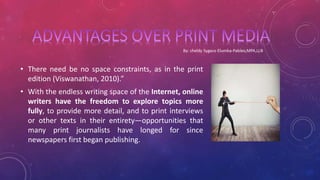 • There need be no space constraints, as in the print
edition (Viswanathan, 2010).”
• With the endless writing space of the Internet, online
writers have the freedom to explore topics more
fully, to provide more detail, and to print interviews
or other texts in their entirety—opportunities that
many print journalists have longed for since
newspapers first began publishing.
 