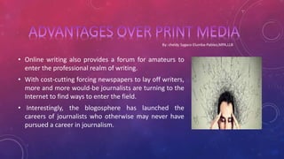 • Online writing also provides a forum for amateurs to
enter the professional realm of writing.
• With cost-cutting forcing newspapers to lay off writers,
more and more would-be journalists are turning to the
Internet to find ways to enter the field.
• Interestingly, the blogosphere has launched the
careers of journalists who otherwise may never have
pursued a career in journalism.
 