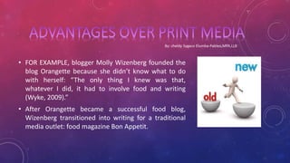 • FOR EXAMPLE, blogger Molly Wizenberg founded the
blog Orangette because she didn’t know what to do
with herself: “The only thing I knew was that,
whatever I did, it had to involve food and writing
(Wyke, 2009).”
• After Orangette became a successful food blog,
Wizenberg transitioned into writing for a traditional
media outlet: food magazine Bon Appetit.
 