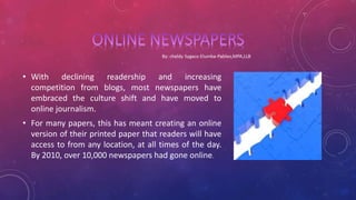 • With declining readership and increasing
competition from blogs, most newspapers have
embraced the culture shift and have moved to
online journalism.
• For many papers, this has meant creating an online
version of their printed paper that readers will have
access to from any location, at all times of the day.
By 2010, over 10,000 newspapers had gone online.
 