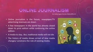 • Online journalism is the future, newspaper/TV
advertising revenues are down.
• A few newspapers in the world has already closed
down its print edition while continuing the online
edition.
• A media to stay.. But, traditional media will not die.
• The history of media shows arrival of new media
changes/ constrains the role of existing media.
By: cheldy Sygaco Elumba-Pableo,MPA,LLB
 