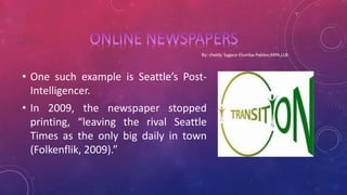 • One such example is Seattle’s Post-
Intelligencer.
• In 2009, the newspaper stopped
printing, “leaving the rival Seattle
Times as the only big daily in town
(Folkenflik, 2009).”
 
