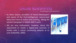 • As Steve Swartz, president of Hearst Newspapers
and owner of the Post-Intelligencer, commented
about the move to online-only printing, “Being the
second newspaper in Seattle didn’t work.
• We are very enthusiastic, however, about this
experiment to create a digital-only business in
Seattle with a robust community website at its
core (Folkenflik, 2009).
 