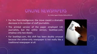 • For the Post-Intelligencer, the move meant a dramatic
decrease in its number of staff journalists.
• The printed version of the paper employed 135
journalists, but the online version, Seattlepi.com,
employs only two dozen.
• For Seattlepi.com, this shift has been doubly unusual
because the online-only newspaper is not really like a
traditional newspaper at all.
 