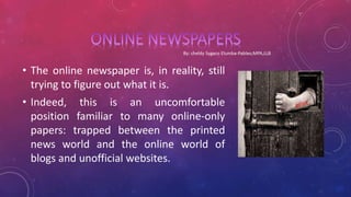 • The online newspaper is, in reality, still
trying to figure out what it is.
• Indeed, this is an uncomfortable
position familiar to many online-only
papers: trapped between the printed
news world and the online world of
blogs and unofficial websites.
 