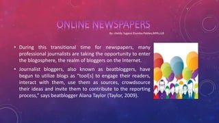 • During this transitional time for newspapers, many
professional journalists are taking the opportunity to enter
the blogosphere, the realm of bloggers on the Internet.
• Journalist bloggers, also known as beatbloggers, have
begun to utilize blogs as “tool[s] to engage their readers,
interact with them, use them as sources, crowdsource
their ideas and invite them to contribute to the reporting
process,” says beatblogger Alana Taylor (Taylor, 2009).
 