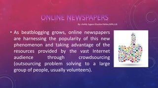 • As beatblogging grows, online newspapers
are harnessing the popularity of this new
phenomenon and taking advantage of the
resources provided by the vast Internet
audience through crowdsourcing
(outsourcing problem solving to a large
group of people, usually volunteers).
 