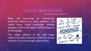 • Blogs are becoming an increasingly
prominent feature on news websites, and
nearly every major newspaper website
displays a link to the paper’s official blogs on
its homepage.
• This subtle addition to the web pages
reflects the print industry’s desire to remain
relevant in an increasingly online world.
 