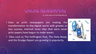 • Even as print newspapers are making the
transformation to the digital world with greater or
less success, Internet news sites that were never
print papers have begun to make waves.
• Sites such as The Huffington Post, The Daily Beast,
and the Drudge Report are growing in popularity.
 