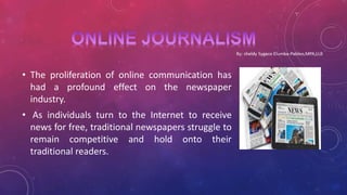• The proliferation of online communication has
had a profound effect on the newspaper
industry.
• As individuals turn to the Internet to receive
news for free, traditional newspapers struggle to
remain competitive and hold onto their
traditional readers.
 