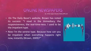 • On The Daily Beast’s website, Brown has noted
its success: “I revel in the immediacy, the
responsiveness, the real-time-ness. I used to be
the impatient type.
• Now I’m the serene type. Because how can you
be impatient when everything happens right
now, instantly (Brown, 2009)?”
 