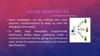 • Some newspapers are also making even more
dramatic transformations to keep up with the
changing online world.
• In 2006, large newspaper conglomerate
GateHouse Media began publishing under a
Creative Commons license, giving noncommercial
users access to content according to the license’s
specifications.
 
