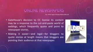 • GateHouse’s decision to CC license its content
may be a response to the cut-and-paste world of
weblogs, which frequently quote and point to
newspaper stories.
• Making it easier—and legal—for bloggers to
quote stories at length means that bloggers are
pointing their audience at that newspaper.
 